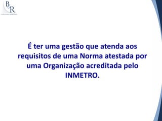 É ter uma gestão que atenda aos
requisitos de uma Norma atestada por
  uma Organização acreditada pelo
              INMETRO.
 