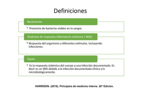 Definiciones
• Presencia de bacterias viables en la sangre.
Bacteriemia
• Respuesta del organismo a diferentes estimulos, incluyendo
infecciones.
Sindrome de respuesta inflamatoria sistémica ( SRIS):
• Es la respuesta sistémica del cuerpo a una infección documentada. Es
decir es un SRIS debido a la infección documentada clínica y/o
microbiológicamente.
Sepsis
HARRISON. (2019). Principios de medicina interna. 20° Edición.
 