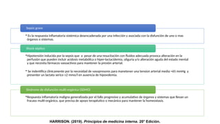 • Es la respuesta inflamatoria sistémica desencadenada por una infección y asociada con la disfunción de uno o mas
órganos o sistemas.
Sepsis grave
•Hipotensión inducida por la sepsis que a pesar de una resucitación con fluidos adecuada provoca alteración en la
perfusión que pueden incluir acidosis metabólica o hiper-lactacidemia, oliguria y/o alteración aguda del estado mental
y que necesita fármacos vasoactivos para mantener la presión arterial.
• Se indentifica clinicamente por la necesidad de vasopresores para manetener una tension arterial media ≈65 mmHg y
presenter un lactato serico ≤2 mmo/l en ausencia de hipovolemia.
Shock séptico
•Respuesta inflamatoria maligna generalizada por el fallo progresivo y acumulativo de órganos y sistemas que llevan un
fracaso multi-orgánico, que precisa de apoyo terapéutico o mecánico para mantener la homeostasis.
Síndrome de disfunción multi-orgánica (SDMO)
HARRISON. (2019). Principios de medicina interna. 20° Edición.
 
