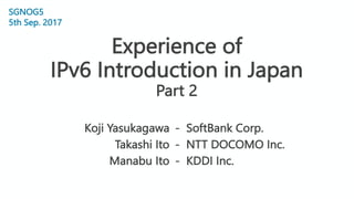 Experience of
IPv6 Introduction in Japan
Part 2
- SoftBank Corp.
- NTT DOCOMO Inc.
- KDDI Inc.
1
SGNOG5
5th Sep. 2017
Koji Yasukagawa
Takashi Ito
Manabu Ito
 