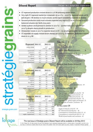 ®                    Oilseed Report                                                                               First year - No 1 / 26 April 2012 - English version


stratégiegrains           •	 EU rapeseed production revised down to 17.6 Mt following winter losses
                          •	 Very tight EU rapeseed market for remainder of 2011/12 – 2012/13: rapeseed stocks set to
                             fall despite 1 Mt decline in crush volume; world export availability expected in decline
                          •	 Sunseed production and crush volumes expected very high in EU in 2011/12 and 2012/13 –
                             balanced situation for both crop years
                          •	 Global soybean stock forecast to decline in 2011/12 – further reduction expected for
                             2012/13 despite sharp growth in production
                          •	 Demand for meals in 2011/12 expected down in EU – no growth forecast for 2012/13
                          •	 EU vegetable oil supply revised down sharply for 2012/13: EU biodiesel production revised
                             down to 10.4 Mt

                                                                                                                    Production	                3
                                       Rapeseed 2011/12                               2012/13                           Oilseed rape 3
                                          July-June                                  as of    as of                     Sunflower and soybean 5
                                                                                 27/03/12 26/04/12
                                             carry-in stock             1.3            1.2      1.3                 European Union Rapeseed balances	                                   6
                                               production              19.1          19.1     17.6                      Supply and internal demand 6
                                                   imports              3.0            3.1      3.1                     Prices comparison dated 20/04/2012  9
                                              domestic use             22.1          22.4     21.0                      Intra-EU rapeseed trade 9
                                                    exports             0.1            0.0      0.0                     World rapeseed market 11
                                           carry-out stock              1.3            1.0      1.0                     Analysis of ending stocks and conclusion 13
                                  surplus / required stock             -0.4           -0.7     -0.6
                                                                                                                    European Union Sunseed balances	 5
                                                                                                                                                   1
                                                                                                                        Supply and internal demand 15
                                                                                                                        Intra-EU Sunseed trade 17
                                      Sunflower 2011/12                               2012/13                           World sunseed market 19
                                     August-July                                     as of    as of                     Analysis of ending stocks and conclusion 21
                                                                                 27/03/12 26/04/12
                                             carry-in stock             0.7            0.8     0.7                  European Union soybean balances	22
                                               production               8.3            8.1     8.1                      Supply and internal demand 22
                                                   imports              0.4            0.4     0.4                      intra-EU trade 24
                                              domestic use              8.0            7.8     7.9                      World soybean market 26
                                                    exports             0.6            0.6     0.6                      Analysis of ending stock and conclusion 29
                                           carry-out stock              0.7            0.9     0.7
                                  surplus / required stock              0.1            0.3     0.1                  EU vegetable oil market	 30
                                                                                                                        Prices comparison 30
                                                                                                                        Rape oil supply and demand in the EU 30
                                                                                                                        Sun oil supply and demand in the EU 33
                                         Soybean 2011/12                              2012/13                           Soy oil supply and demand in the EU 34
                          October-September                                          as of    as of                     Palm oil supply and demand in the EU 35
                                                                                 27/03/12 26/04/12                      Vegetable Oils - global supply and demand 35
                                             carry-in stock             1.4            1.2      1.3                     EU vegetable oil market: conclusion 38
                                               production               1.3            1.2      1.2
                                                   imports             11.7          11.9     12.0                  EU meal market	39
                                              domestic use             13.1          13.5     13.7                      Supply of oilmeals in the EU 39
   strategie-grains.com                             exports             0.0            0.0      0.0                     EU industrial feed production 40
                                           carry-out stock              1.3            0.8      0.8                     Consumption in animal feeds in 2011/12 41
                                  surplus / required stock              0.4           -0.2     -0.2                     Consumption in animal feeds 2012/13 43
                                                                                                                        World soymeal market and conclusion 45


                                   The next issue of Stratégie grains Oilseed Report will be available on 30 May 2012
                           © 2012 Tallage SAS. All rights reserved. No part of this publication may be reproduced, photocopied, stored in a retrieval system or transmitted, in any form or by
                           any means, nor otherwise circulated without the prior consent of the publisher. Action will be taken against any person, company or organisation infringing copyright.
 