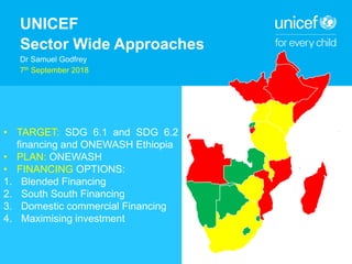 UNICEF
Sector Wide Approaches
Dr Samuel Godfrey
7th September 2018
• TARGET: SDG 6.1 and SDG 6.2
financing and ONEWASH Ethiopia
• PLAN: ONEWASH
• FINANCING OPTIONS:
1. Blended Financing
2. South South Financing
3. Domestic commercial Financing
4. Maximising investment
 