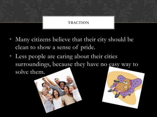 TRACTION



• Many citizens believe that their city should be
  clean to show a sense of pride.
• Less people are caring about their cities
  surroundings, because they have no easy way to
  solve them.
 