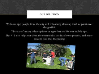 OUR SOLUTION


With our app people from the city will voluntarily clean up trash or paint over
                                   the graffiti.
    There aren’t many other options or apps that are like our mobile app.
But 411 also helps out clean the community, but it a slower process, and many
                         citizens find that frustrating.
 
