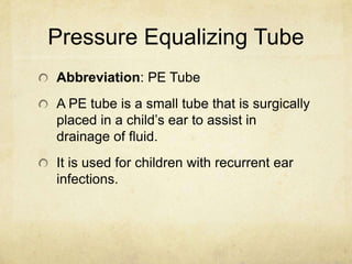 Pressure Equalizing Tube
Abbreviation: PE Tube
A PE tube is a small tube that is surgically
placed in a child’s ear to assist in
drainage of fluid.
It is used for children with recurrent ear
infections.
 
