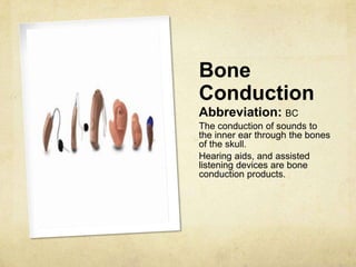 Bone
Conduction
Abbreviation: BC
The conduction of sounds to
the inner ear through the bones
of the skull.
Hearing aids, and assisted
listening devices are bone
conduction products.
 