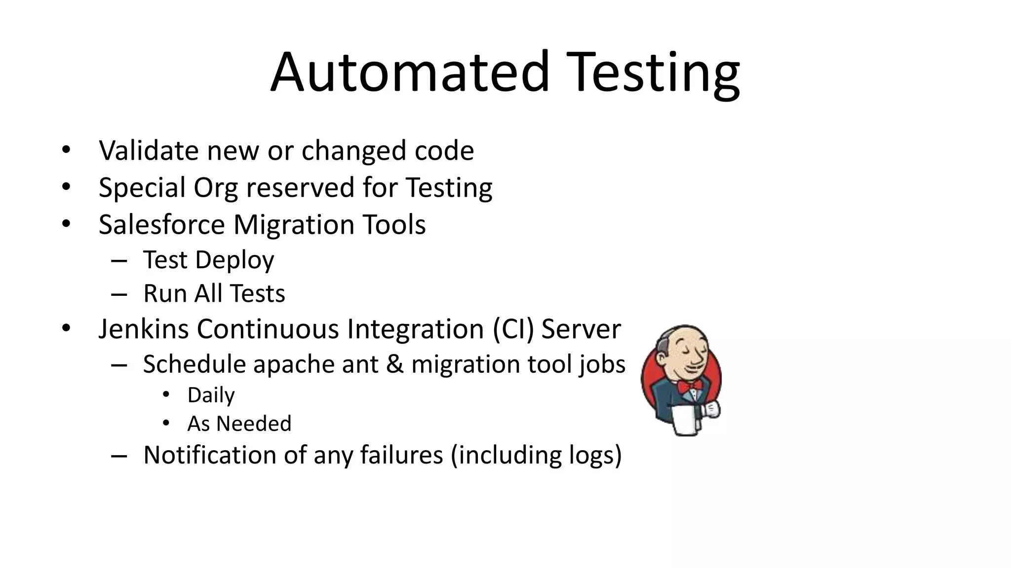 Automated Testing 
• Validate new or changed code 
• Special Org reserved for Testing 
• Salesforce Migration Tools 
– Test Deploy 
– Run All Tests 
• Jenkins Continuous Integration (CI) Server 
– Schedule apache ant & migration tool jobs 
• Daily 
• As Needed 
– Notification of any failures (including logs) 
 
