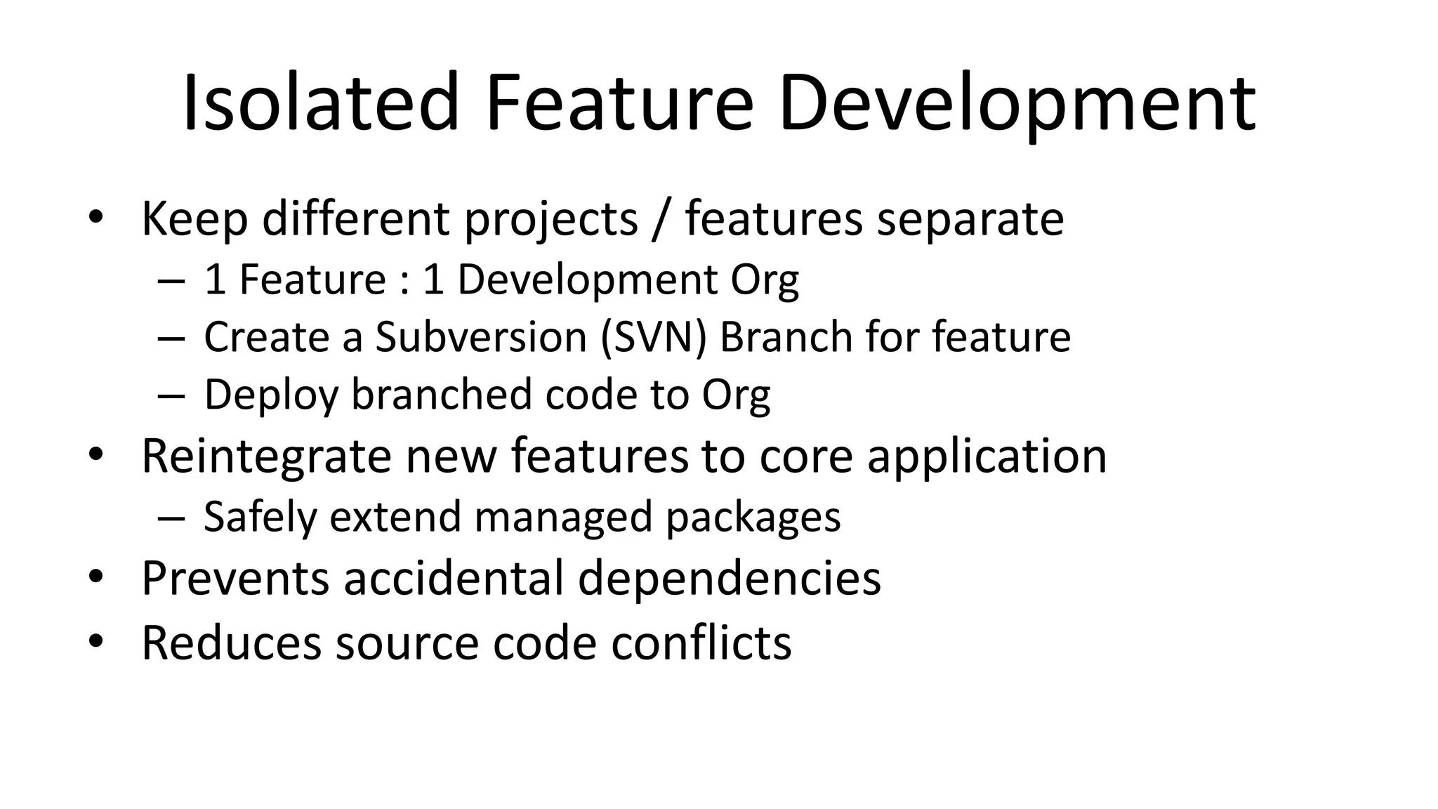 Isolated Feature Development 
• Keep different projects / features separate 
– 1 Feature : 1 Development Org 
– Create a Subversion (SVN) Branch for feature 
– Deploy branched code to Org 
• Reintegrate new features to core application 
– Safely extend managed packages 
• Prevents accidental dependencies 
• Reduces source code conflicts 
 
