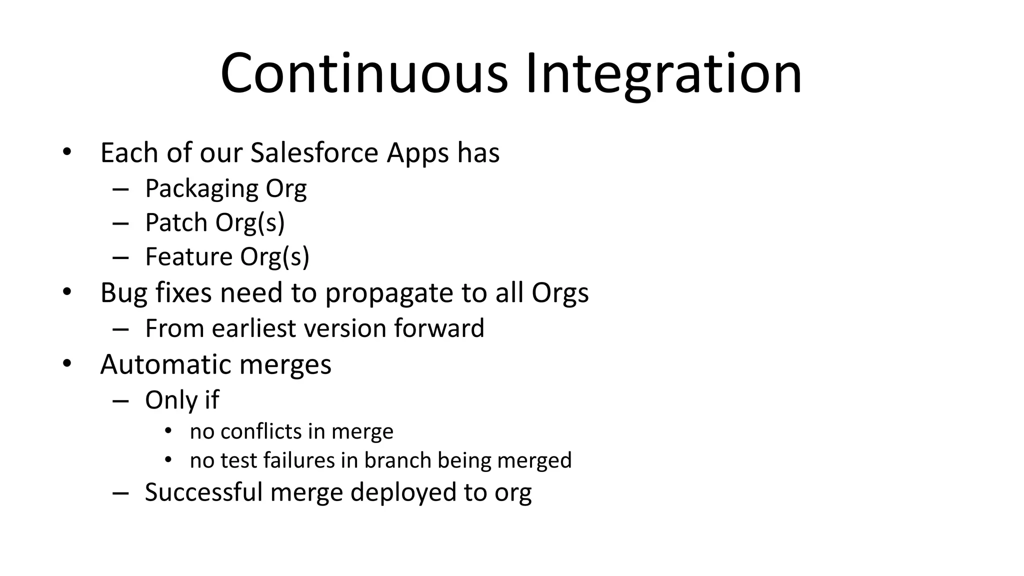 Continuous Integration 
• Each of our Salesforce Apps has 
– Packaging Org 
– Patch Org(s) 
– Feature Org(s) 
• Bug fixes need to propagate to all Orgs 
– From earliest version forward 
• Automatic merges 
– Only if 
• no conflicts in merge 
• no test failures in branch being merged 
– Successful merge deployed to org 
 