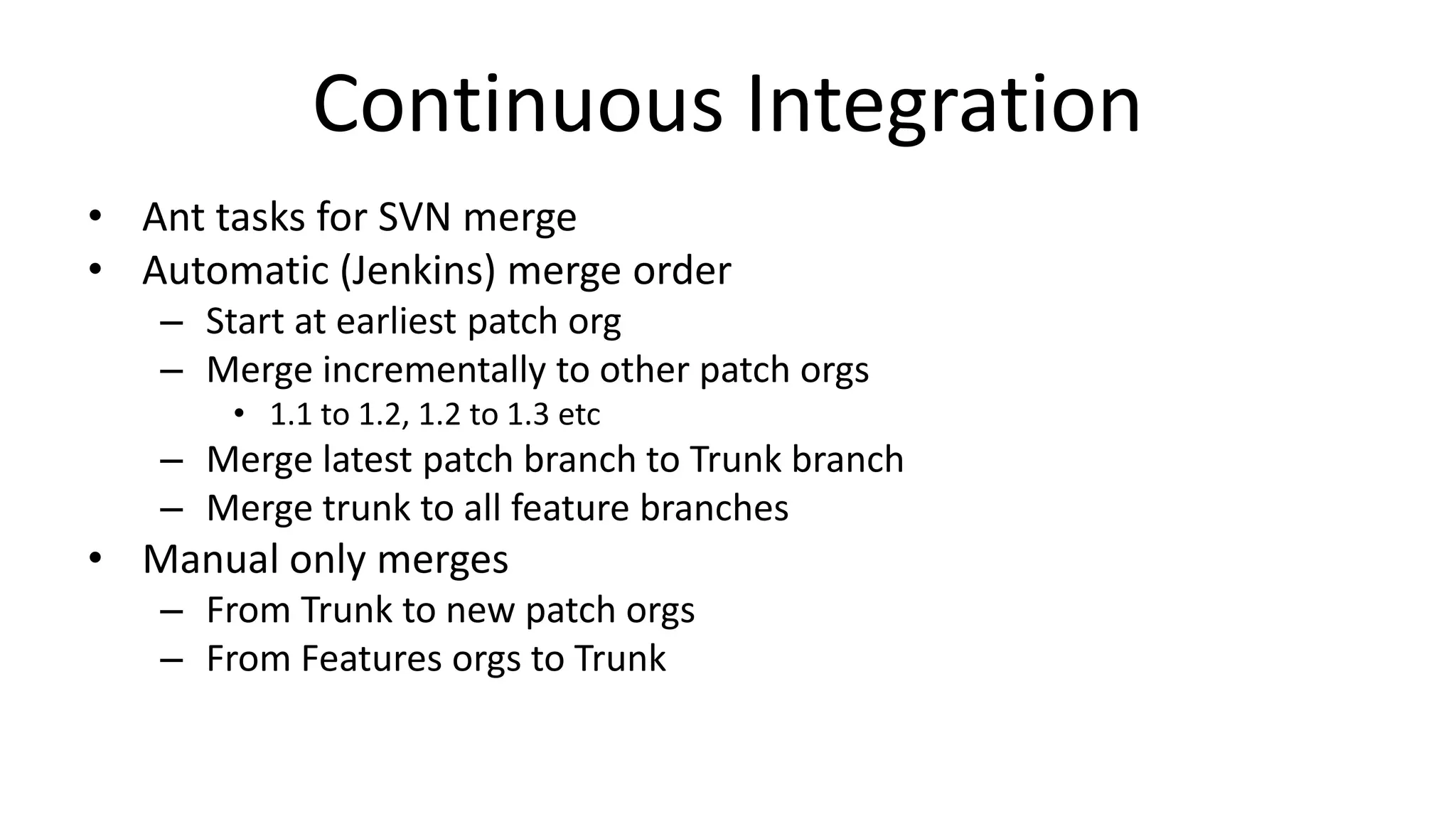 Continuous Integration 
• Ant tasks for SVN merge 
• Automatic (Jenkins) merge order 
– Start at earliest patch org 
– Merge incrementally to other patch orgs 
• 1.1 to 1.2, 1.2 to 1.3 etc 
– Merge latest patch branch to Trunk branch 
– Merge trunk to all feature branches 
• Manual only merges 
– From Trunk to new patch orgs 
– From Features orgs to Trunk 
 