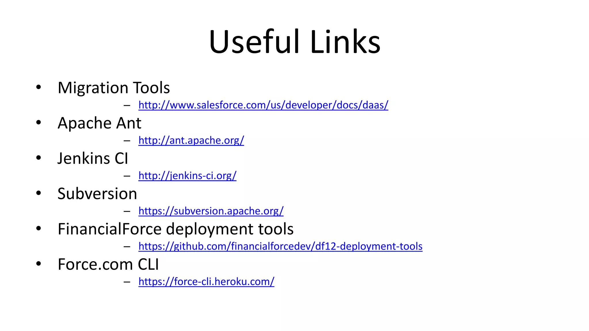Useful Links 
• Migration Tools 
– http://www.salesforce.com/us/developer/docs/daas/ 
• Apache Ant 
– http://ant.apache.org/ 
• Jenkins CI 
– http://jenkins-ci.org/ 
• Subversion 
– https://subversion.apache.org/ 
• FinancialForce deployment tools 
– https://github.com/financialforcedev/df12-deployment-tools 
• Force.com CLI 
– https://force-cli.heroku.com/ 
 