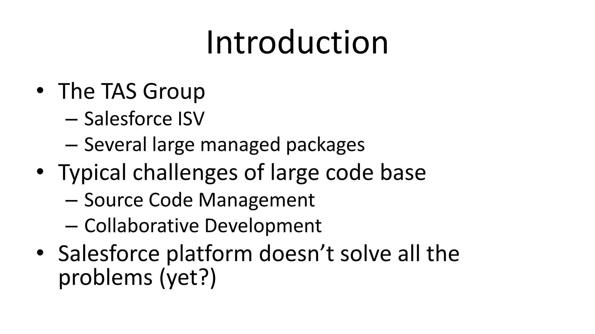 Introduction 
• The TAS Group 
– Salesforce ISV 
– Several large managed packages 
• Typical challenges of large code base 
– Source Code Management 
– Collaborative Development 
• Salesforce platform doesn’t solve all the 
problems (yet?) 
 