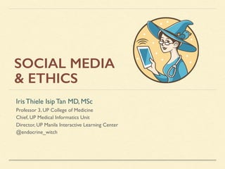 SOCIAL MEDIA
& ETHICS
Iris Thiele Isip Tan MD, MSc
Professor 3, UP College of Medicine
Chief, UP Medical Informatics Unit
Director, UP Manila Interactive Learning Center
@endocrine_witch
 
