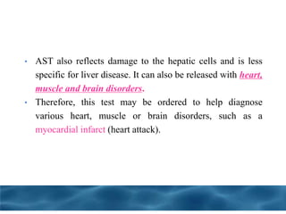 • AST also reflects damage to the hepatic cells and is less
specific for liver disease. It can also be released with heart,
muscle and brain disorders.
• Therefore, this test may be ordered to help diagnose
various heart, muscle or brain disorders, such as a
myocardial infarct (heart attack).
 