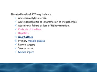 Elevated levels of AST may indicate:
 Acute hemolytic anemia,
 Acute pancreatitis or inflammation of the pancreas.
 Acute renal failure or loss of kidney function.
 Cirrhosis of the liver.
 Hepatitis
 Heart attack
 Primary muscle disease
 Recent surgery
 Severe burns
 Muscle injury
 