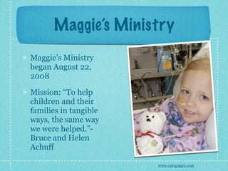Maggie’s Ministry
Maggie’s Ministry
began August 22,
2008

Mission: “To help
children and their
families in tangible
ways, the same way
we were helped.”-
Bruce and Helen
Achuff

                       www.carepages.com
 