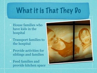 What it is That They Do
House families who
have kids in the
hospital

Transport families to
the hospital

Provide activities for
siblings and families

Feed families and
provide kitchen space
 