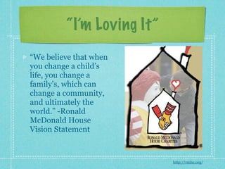 “I’m Loving It”
“We believe that when
you change a child’s
life, you change a
family’s, which can
change a community,
and ultimately the
world.” -Ronald
McDonald House
Vision Statement



                           http://rmhc.org/
 