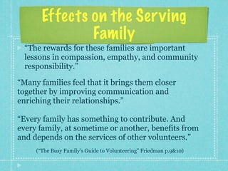 Effects on the Ser ving
               Family
  “The rewards for these families are important
  lessons in compassion, empathy, and community
  responsibility.”

“Many families feel that it brings them closer
together by improving communication and
enriching their relationships.”

“Every family has something to contribute. And
every family, at sometime or another, benefits from
and depends on the services of other volunteers.”
     (“The Busy Family’s Guide to Volunteering” Friedman p.9&10)
 