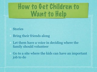How to Get Children to
      Want to Help

Stories

Bring their friends along

Let them have a voice in deciding where the
family should volunteer

Go to a site where the kids can have an important
job to do
 