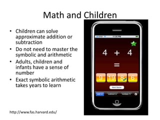 Math and ChildrenChildren can solve approximate addition or subtraction Do not need to master the symbolic and arithmeticAdults, children and infants have a sense of numberExact symbolic arithmetic takes years to learnhttp://www.fas.harvard.edu/