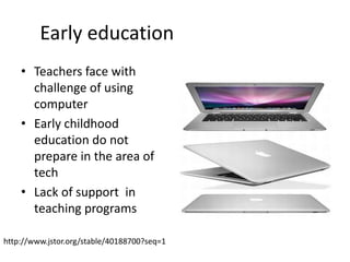 Early education	Tech is provided but don’t effect the children in learning	“All children will come to school ready to learn” (Portsmore 59)Childhood teachers are not well preparedFail to meet new high standardsPersonal confidencehttp://www.jstor.org/stable/40188700?seq=1