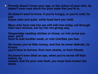 Poverty doesn't know your age, or the colour of your skin, hedoesn't even care about the poor state that you're in. He doesn't want to know, if you're hungry, or you're cold, he justkeeps calm and quiet, while head bent you hold. Many who have met him are still with him today, not throughtheir own choices, but by him not giving way. Desperately needing clothes or shoes, so into purse you peer, you'llhave to wait another week, or visit charities you fear. He knows you've little money, and this he never defends, he knowsyou'll have to borrow, from loan sharks, or from friends He doesn't even blink an eye, when you're worse off than before, heswears, that it's your own fault, you must have known the score.