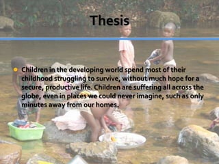 ThesisChildren in the developing world spend most of their childhood struggling to survive, without much hope for a secure, productive life. Children are suffering all across the globe, even in places we could never imagine, such as only minutes away from our homes.