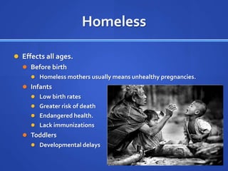 HomelessEffects all ages.Before birthHomeless mothers usually means unhealthy pregnancies.InfantsLow birth ratesGreater risk of deathEndangered health.Lack immunizationsToddlersDevelopmental delays	