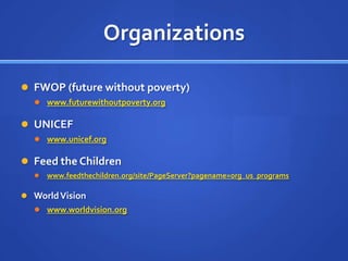 OrganizationsFWOP (future without poverty)www.futurewithoutpoverty.orgUNICEFwww.unicef.orgFeed the Childrenwww.feedthechildren.org/site/PageServer?pagename=org_us_programsWorld Visionwww.worldvision.org