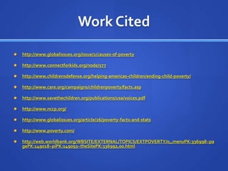 Work Citedhttp://www.globalissues.org/issue/2/causes-of-povertyhttp://www.connectforkids.org/node/577http://www.childrensdefense.org/helping-americas-children/ending-child-poverty/http://www.care.org/campaigns/childrenpoverty/facts.asphttp://www.savethechildren.org/publications/usa/voices.pdfhttp://www.nccp.org/http://www.globalissues.org/article/26/poverty-facts-and-statshttp://www.poverty.com/http://web.worldbank.org/WBSITE/EXTERNAL/TOPICS/EXTPOVERTY/0,,menuPK:336998~pagePK:149018~piPK:149093~theSitePK:336992,00.html