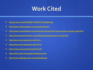 Work Citedhttp://cozay.com/EXTREME-POVERTY-IN-INDIA.phphttp://www.indiaonestop.com/povertyindia.htmhttp://www.mapsofworld.com/world-top-ten/world-top-ten-poorest-countries-map.htmlhttp://www.economywatch.com/indianeconomy/poverty-in-india.htmlhttp://www.cesr.org/section.php?id=5http://www.cesr.org/section.php?id=40http://www.cesr.org/article.php?id=287http://old.swivel.com/graphs/show/30207390http://www.digitaljournal.com/article/283946