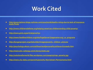 Work Citedhttp://prescriptions.blogs.nytimes.com/2010/02/26/deaths-rising-due-to-lack-of-insurance-study-finds/http://www.childrensdefense.org/helping-americas-children/ending-child-poverty/http://www.grist.org/article/poverty1http://www.feedthechildren.org/site/PageServer?pagename=org_us_programshttp://borgenproject.org/sitebuilder/images/poverty_children_pictureshttp://psychology.about.com/od/theoriesofpersonality/a/hierarchyneeds.htmhttp://www.edu-cyberpg.com/Literacy/stats.asphttp://solutionsforworld.files.wordpress.com/2009/03/map_poverty.jpghttp://www.city-data.com/poverty/poverty-Norristown-Pennsylvania.html