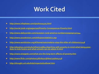 Work Citedhttp://www.infoplease.com/ipa/A0104525.htmlhttp://social.jrank.org/pages/500/Poverty-Consequences-Poverty.htmlhttp://www.dailyyonder.com/recession-rural-america-numbers/2009/09/13/2344http://www.soundvision.com/Info/poor/statistics.asphttp://www.worldvision.org/#/home/main/malaria-stop-this-killer-of-children/1/1148http://ebook30.com/study/others/196841/teaching-with-poverty-in-mind-what-being-poor-does-to-kids-brains-and-what-schools-can-do-about-it.htmlhttp://www.wisegeek.com/what-are-the-long-term-effects-of-poverty.htmhttp://www.flickr.com/photos/46676910@N00/3256004148http://drought.unl.edu/kids/impacts/dustbowl.htm
