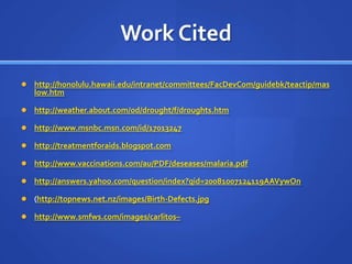 Work Citedhttp://honolulu.hawaii.edu/intranet/committees/FacDevCom/guidebk/teactip/maslow.htmhttp://weather.about.com/od/drought/f/droughts.htmhttp://www.msnbc.msn.com/id/17013247http://treatmentforaids.blogspot.comhttp://www.vaccinations.com/au/PDF/deseases/malaria.pdfhttp://answers.yahoo.com/question/index?qid=20081007124119AAVywOn(http://topnews.net.nz/images/Birth-Defects.jpghttp://www.smfws.com/images/carlitos–