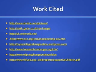 Work Citedhttp://www.zimbio.com/pictures/http://static.guim.co.uk/sys-imageshttp://uk.oneworld.net/.http://www.scn.org/cmp/modules/emp-pov.htmhttp://mysociologicalimagination.wordpress.com/http://www.freedomfromhunger.org/info/http://www.wfp.org/hunger/malnutritionhttp://www.fhfund.org/_dnld/reports/SupportiveChildren.pdf