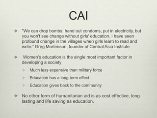 CAI"We can drop bombs, hand out condoms, put in electricity, but you won't see change without girls' education. I have seen profound change in the villages when girls learn to read and write.” Greg Mortenson, founder of Central Asia Institute Women’s education is the single most important factor in developing a societyMuch less expensive than military forceEducation has a long term effectEducation gives back to the communityNo other form of humanitarian aid is as cost effective, long lasting and life saving as education.