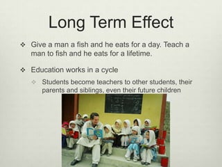 Long Term EffectGive a man a fish and he eats for a day. Teach a man to fish and he eats for a lifetime.Education works in a cycleStudents become teachers to other students, their parents and siblings, even their future children