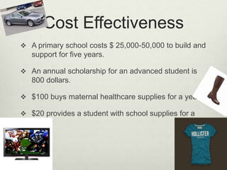 Cost EffectivenessA primary school costs $ 25,000-50,000 to build and support for five years.An annual scholarship for an advanced student is 800 dollars.$100 buys maternal healthcare supplies for a year.$20 provides a student with school supplies for a year.