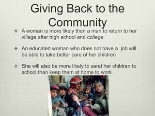 Giving Back to the CommunityA woman is more likely than a man to return to her village after high school and collegeAn educated woman who does not have a  job will be able to take better care of her childrenShe will also be more likely to send her children to school than keep them at home to work