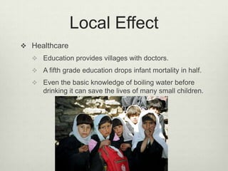 Local EffectHealthcareEducation provides villages with doctors.A fifth grade education drops infant mortality in half.Even the basic knowledge of boiling water before drinking it can save the lives of many small children.
