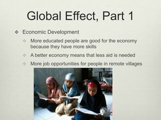 Global Effect, Part 1Economic DevelopmentMore educated people are good for the economy because they have more skillsA better economy means that less aid is neededMore job opportunities for people in remote villages