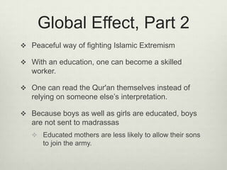 Global Effect, Part 2Peaceful way of fighting Islamic ExtremismWith an education, one can become a skilled worker.One can read the Qur'an themselves instead of relying on someone else’s interpretation.Because boys as well as girls are educated, boys are not sent to madrassasEducated mothers are less likely to allow their sons to join the army.