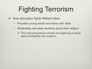 Fighting TerrorismHow education fights Militant IslamProvides young adults and teens with skillsModerately educates students about their religionThe most progressive schools are beginning to teach about Christianity and Judaism.