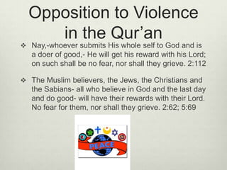 Opposition to Violence in the Qur’anNay,-whoever submits His whole self to God and is a doer of good,- He will get his reward with his Lord; on such shall be no fear, nor shall they grieve. 2:112The Muslim believers, the Jews, the Christians and the Sabians- all who believe in God and the last day and do good- will have their rewards with their Lord. No fear for them, nor shall they grieve. 2:62; 5:69