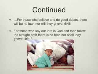 Continued…For those who believe and do good deeds, there will be no fear, nor will they grieve. 6:48For those who say our lord is God and then follow the straight path there is no fear, nor shall they grieve. 46:13