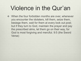 Violence in the Qur’anWhen the four forbidden months are over, whenever you encounter the idolaters, kill them, seize them, besiege them, wait for them at every look out post; but if they turn to God, maintain the prayer and pay the prescribed alms, let them go on their way, for God is most forgiving and merciful. 9:5 (the Sword Verse)