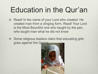 Education in the Qur’anRead! In the name of your Lord who created: He created man from a clinging form. Read! Your Lord is the Most Bountiful one who taught by the pen, who taught man what he did not knowSome religious leaders claim that educating girls goes against the Qur’an.