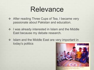 RelevanceAfter reading Three Cups of Tea, I became very passionate about Pakistan and education.I was already interested in Islam and the Middle East because my debate research.Islam and the Middle East are very important in today’s politics