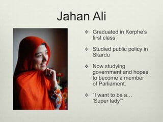 Jahan AliGraduated in Korphe’s first classStudied public policy in SkarduNow studying government and hopes to become a member of Parliament.“I want to be a… ‘Super lady’”